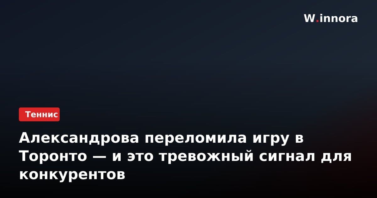 Александрова переломила игру в Торонто — и это тревожный сигнал для конкурентов