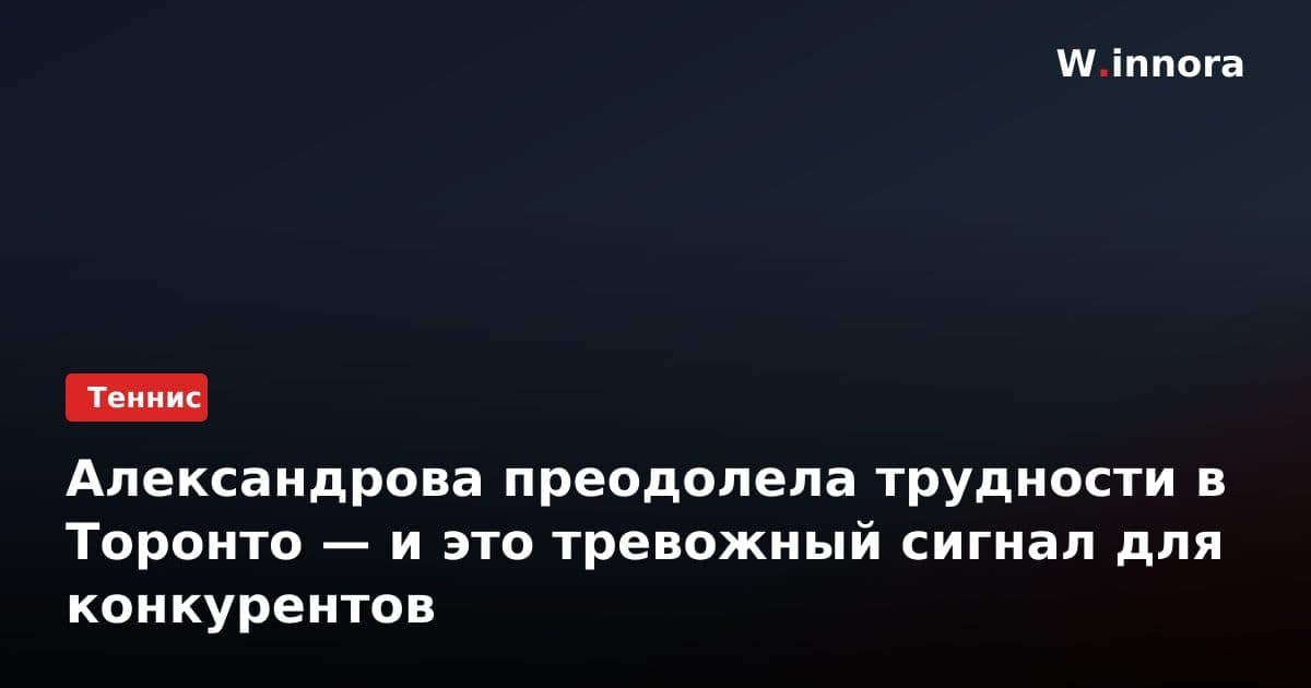 Александрова преодолела трудности в Торонто — и это тревожный сигнал для конкурентов
