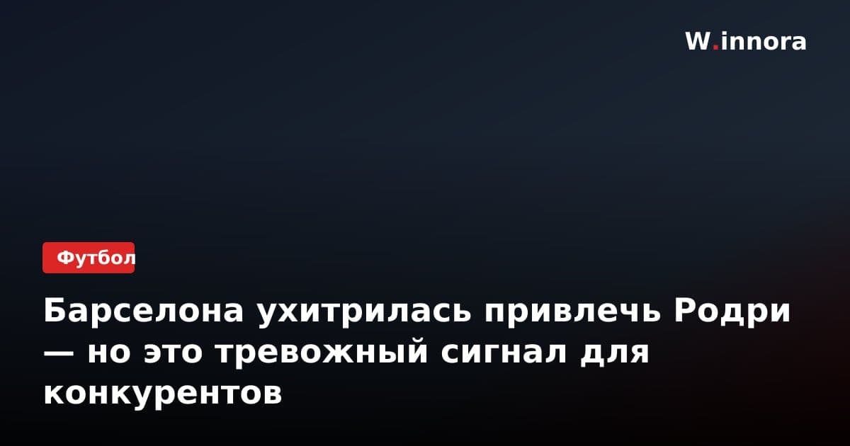 Барселона ухитрилась привлечь Родри — но это тревожный сигнал для конкурентов