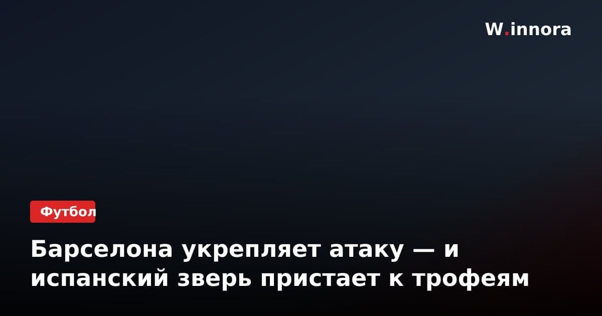 Барселона укрепляет атаку — и испанский зверь пристает к трофеям