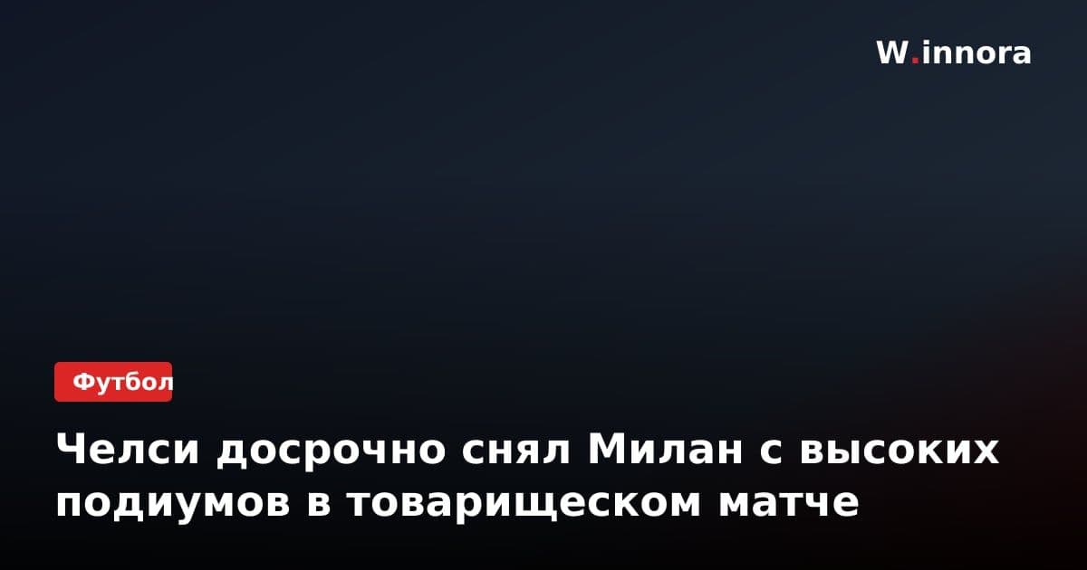 Челси досрочно снял Милан с высоких подиумов в товарищеском матче