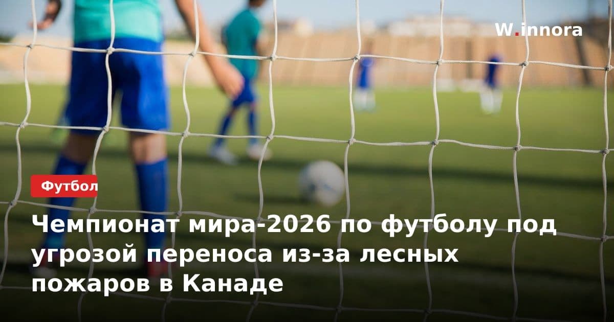 Чемпионат мира-2026 по футболу под угрозой переноса из-за лесных пожаров в Канаде