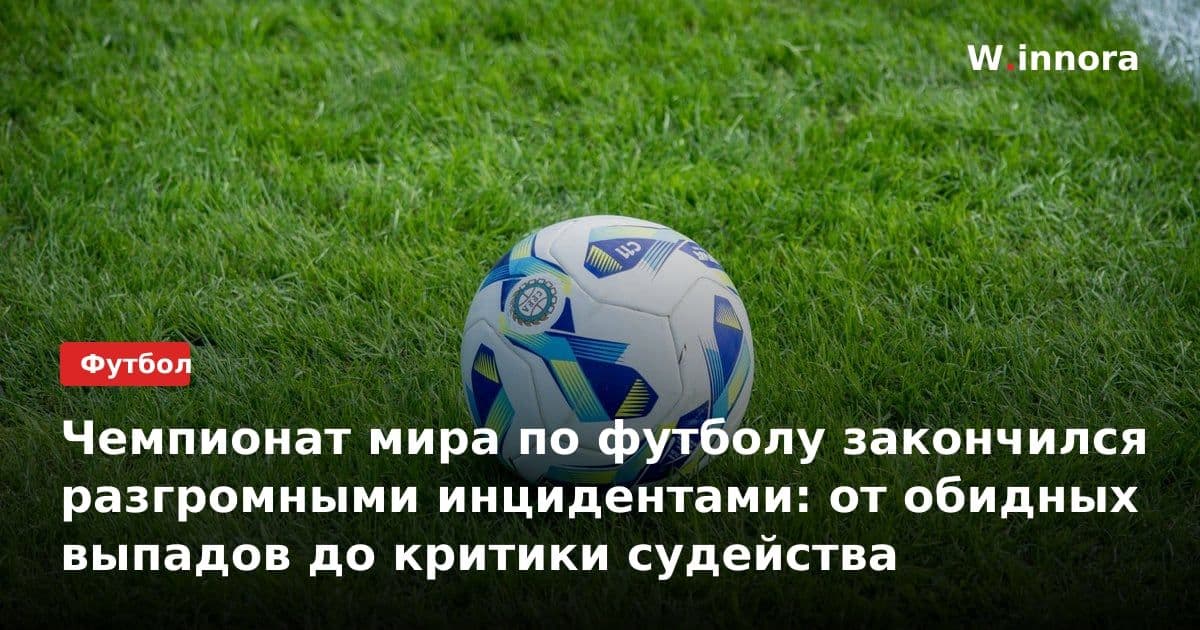 Чемпионат мира по футболу закончился разгромными инцидентами: от обидных выпадов до критики судейства