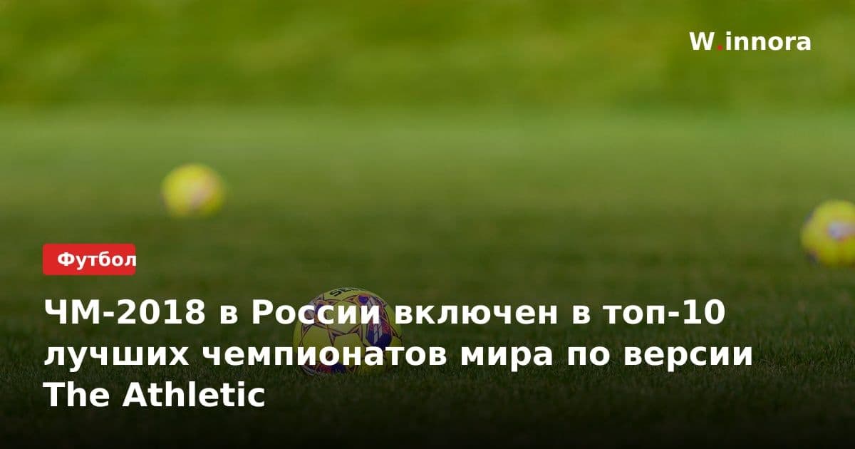 ЧМ-2018 в России включен в топ-10 лучших чемпионатов мира по версии The Athletic