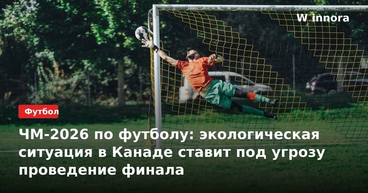ЧМ-2026 по футболу: экологическая ситуация в Канаде ставит под угрозу проведение финала