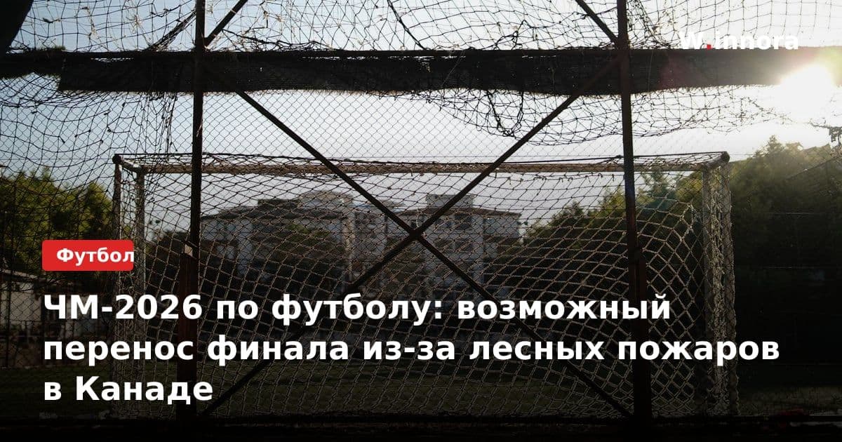 ЧМ-2026 по футболу: возможный перенос финала из-за лесных пожаров в Канаде