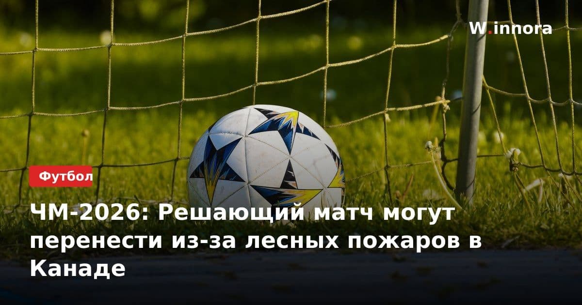 ЧМ-2026: Решающий матч могут перенести из-за лесных пожаров в Канаде