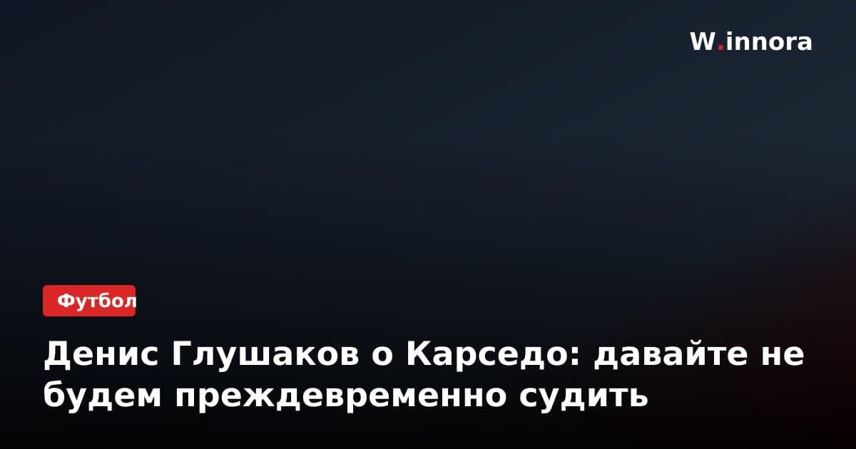 Денис Глушаков о Карседо: давайте не будем преждевременно судить
