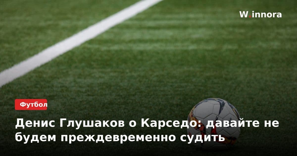 Денис Глушаков о Карседо: давайте не будем преждевременно судить