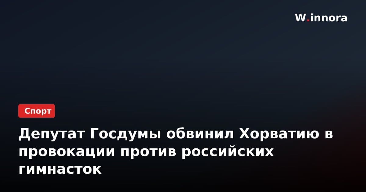 Депутат Госдумы обвинил Хорватию в провокации против российских гимнасток