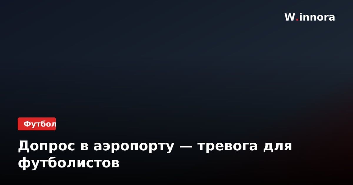 Допрос в аэропорту — тревога для футболистов