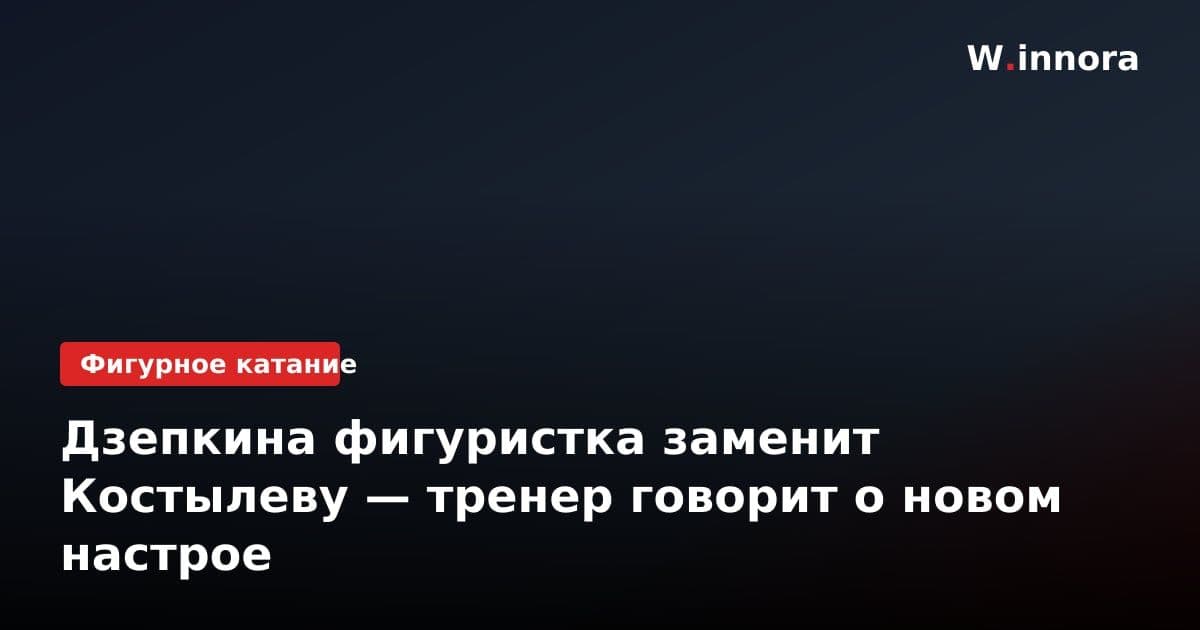 Дзепкина фигуристка заменит Костылеву — тренер говорит о новом настрое