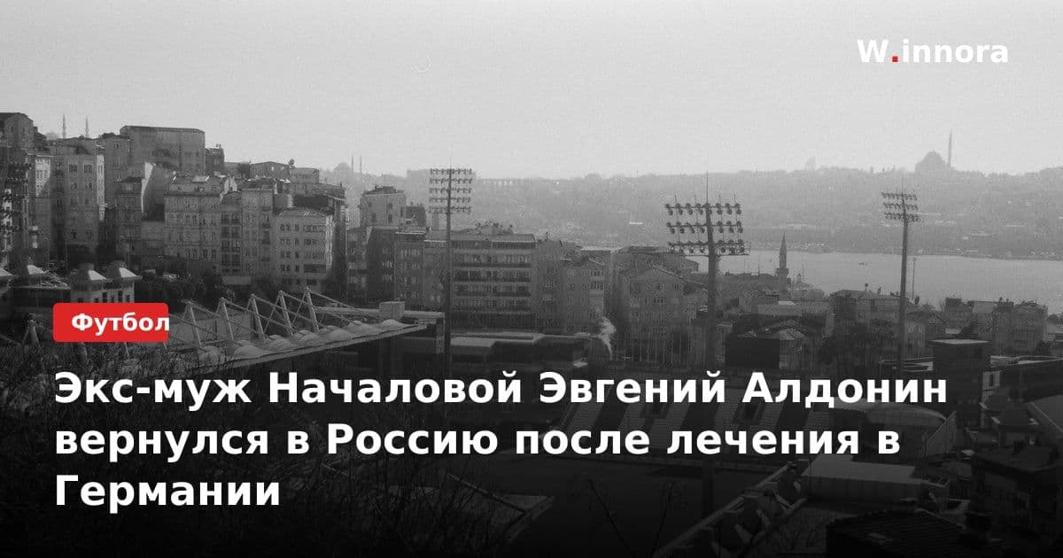 Экс-муж Началовой Эвгений Алдонин вернулся в Россию после лечения в Германии