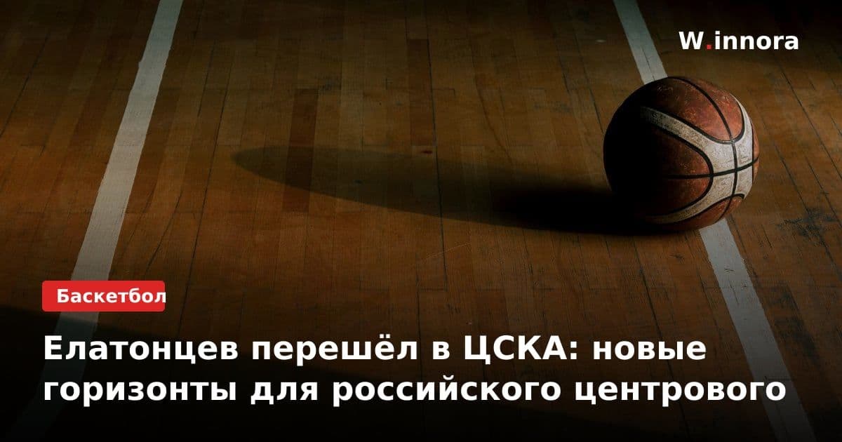 Елатонцев перешёл в ЦСКА: новые горизонты для российского центрового