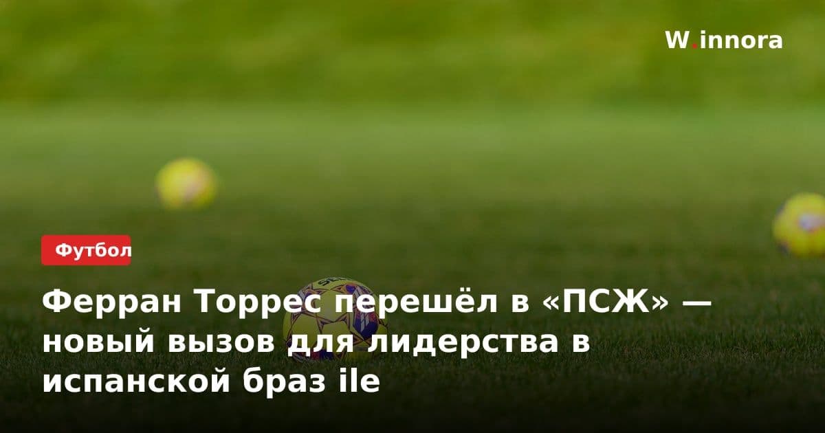 Ферран Торрес перешёл в «ПСЖ» — новый вызов для лидерства в испанской браз ile