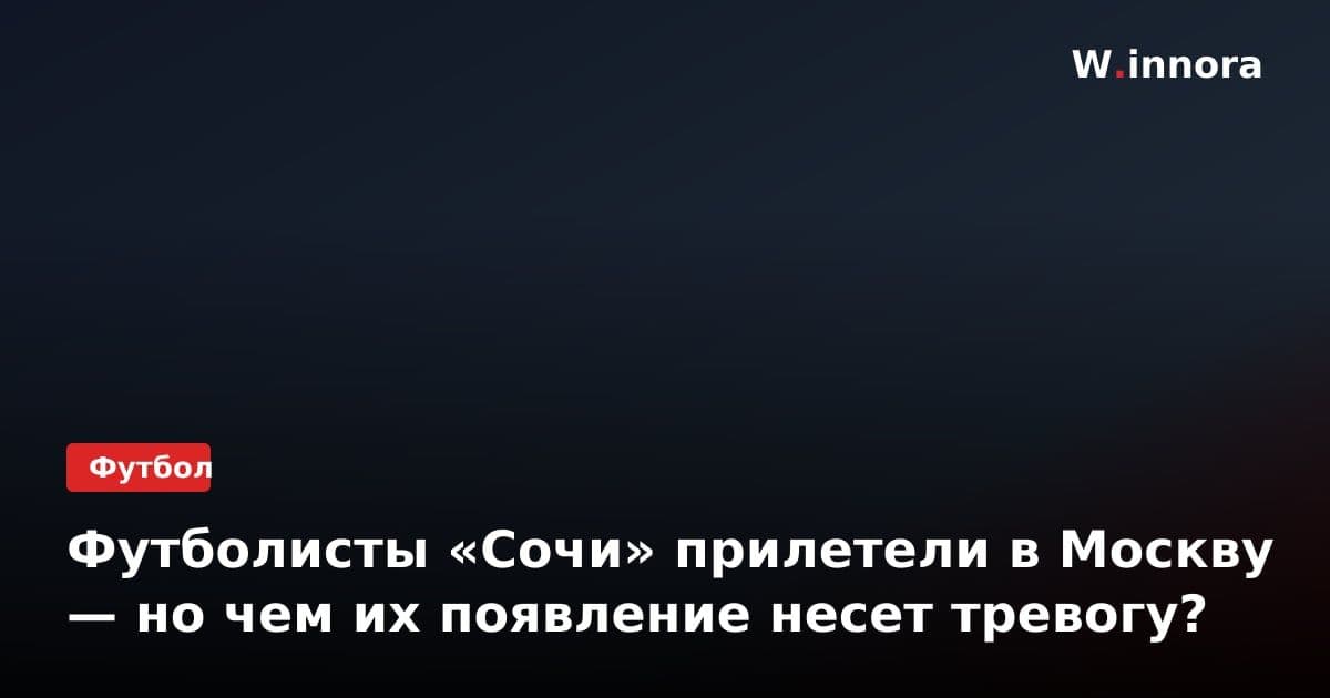 Футболисты «Сочи» прилетели в Москву — но чем их появление несет тревогу?