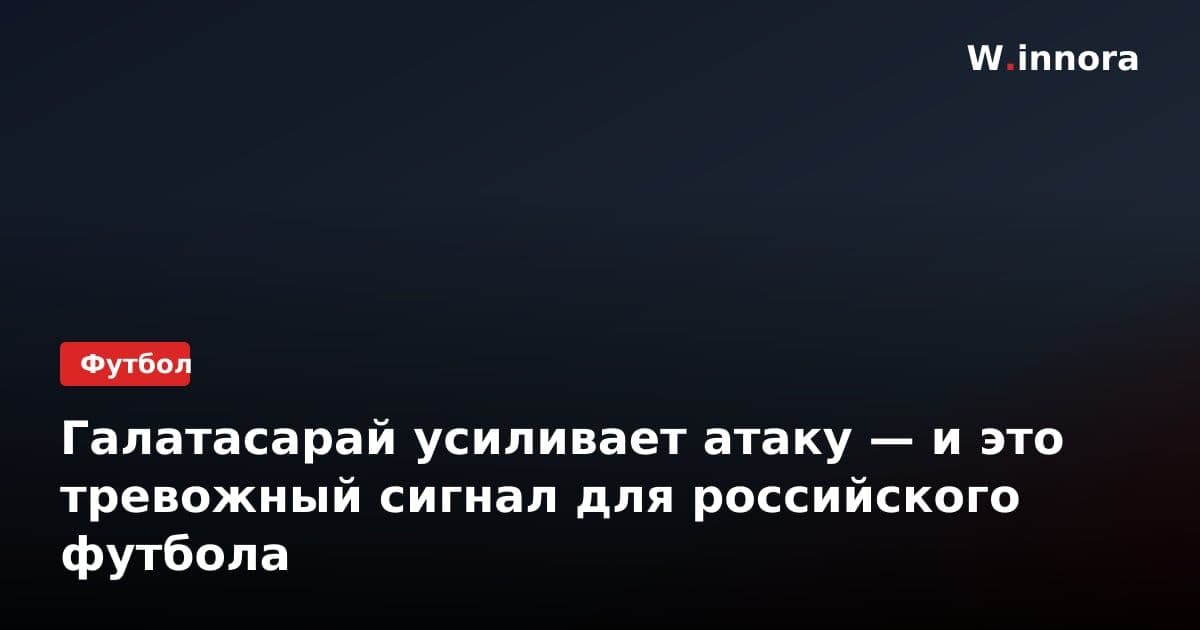 Галатасарай усиливает атаку — и это тревожный сигнал для российского футбола