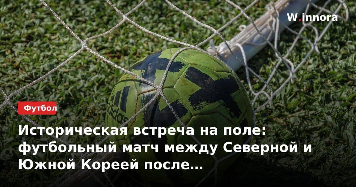 Историческая встреча на поле: футбольный матч между Северной и Южной Кореей после семилетнего перерыва