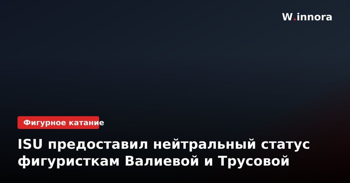 ISU предоставил нейтральный статус фигуристкам Валиевой и Трусовой