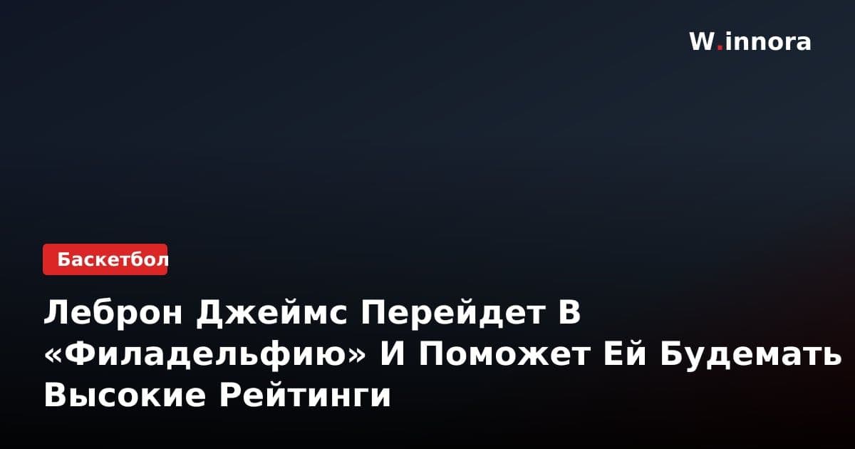 Леброн Джеймс Перейдет В «Филадельфию» И Поможет Ей Будемать Высокие Рейтинги