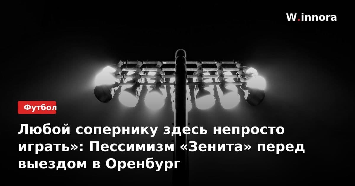 Любой сопернику здесь непросто играть»: Пессимизм «Зенита» перед выездом в Оренбург