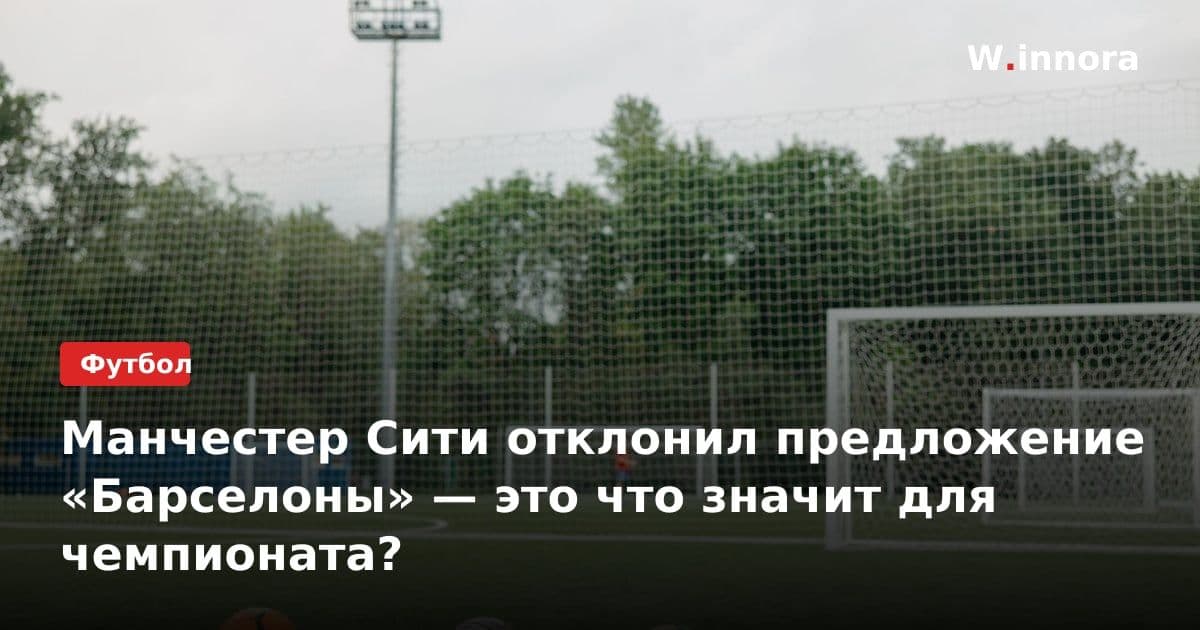 Манчестер Сити отклонил предложение «Барселоны» — это что значит для чемпионата?