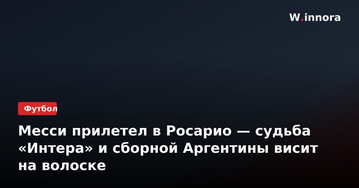 Месси прилетел в Росарио — судьба «Интера» и сборной Аргентины висит на волоске