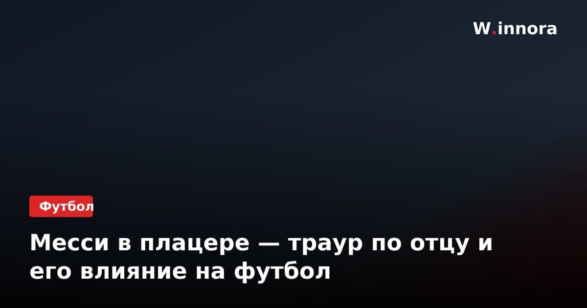 Месси в плацере — траур по отцу и его влияние на футбол