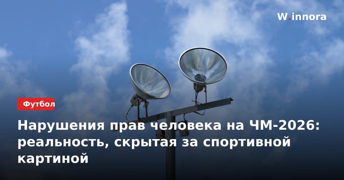 Нарушения прав человека на ЧМ-2026: реальность, скрытая за спортивной картиной