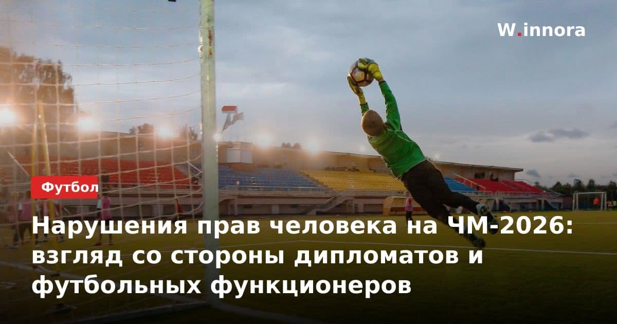Нарушения прав человека на ЧМ-2026: взгляд со стороны дипломатов и футбольных функционеров