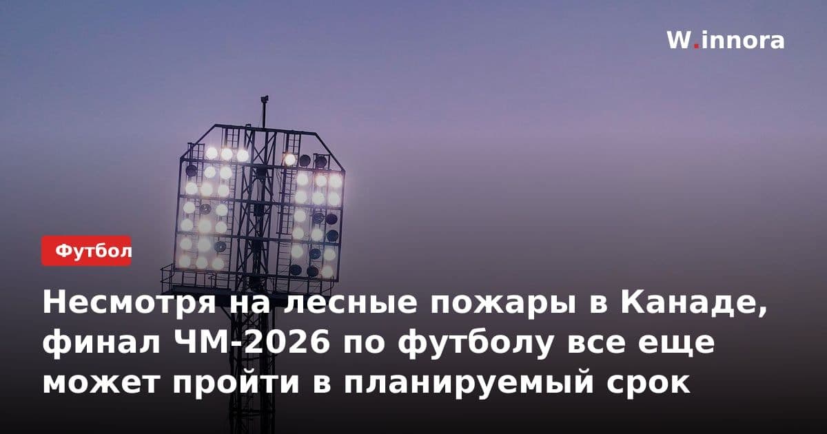 Несмотря на лесные пожары в Канаде, финал ЧМ-2026 по футболу все еще может пройти в планируемый срок