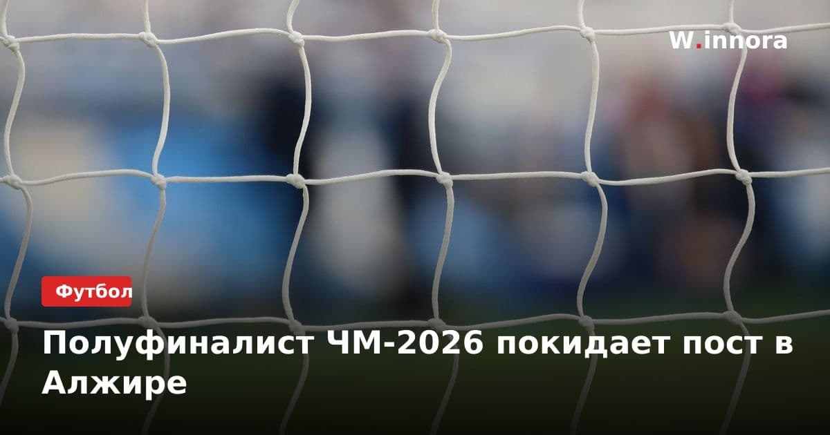 Полуфиналист ЧМ-2026 покидает пост в Алжире