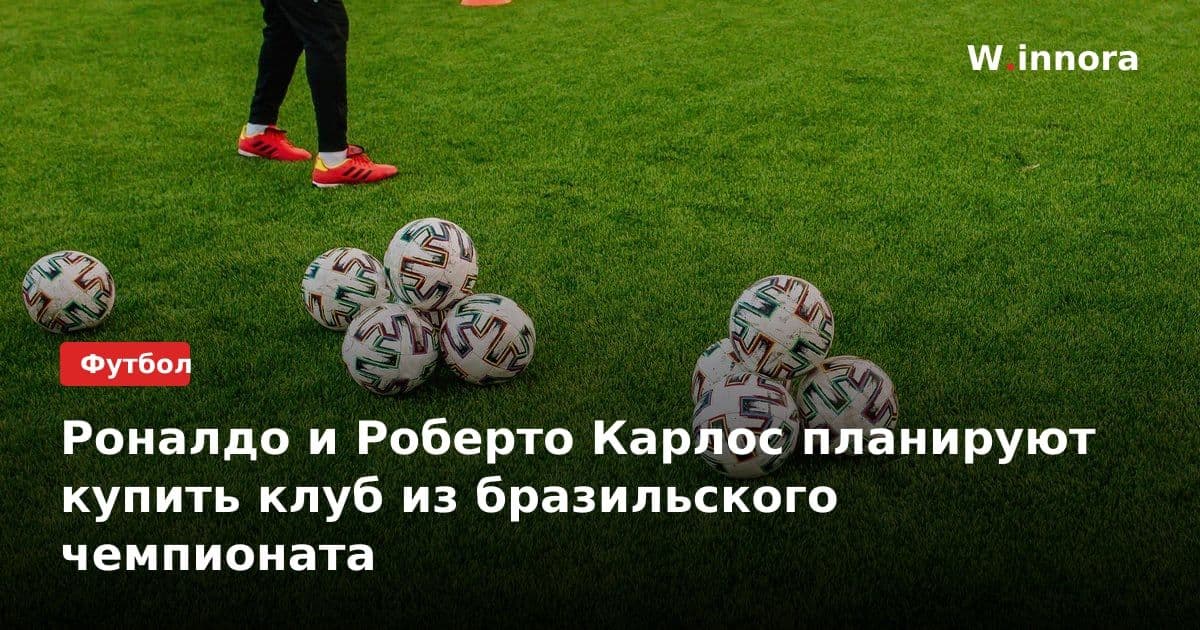 Роналдо и Роберто Карлос планируют купить клуб из бразильского чемпионата