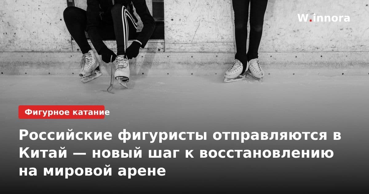 Российские фигуристы отправляются в Китай — новый шаг к восстановлению на мировой арене