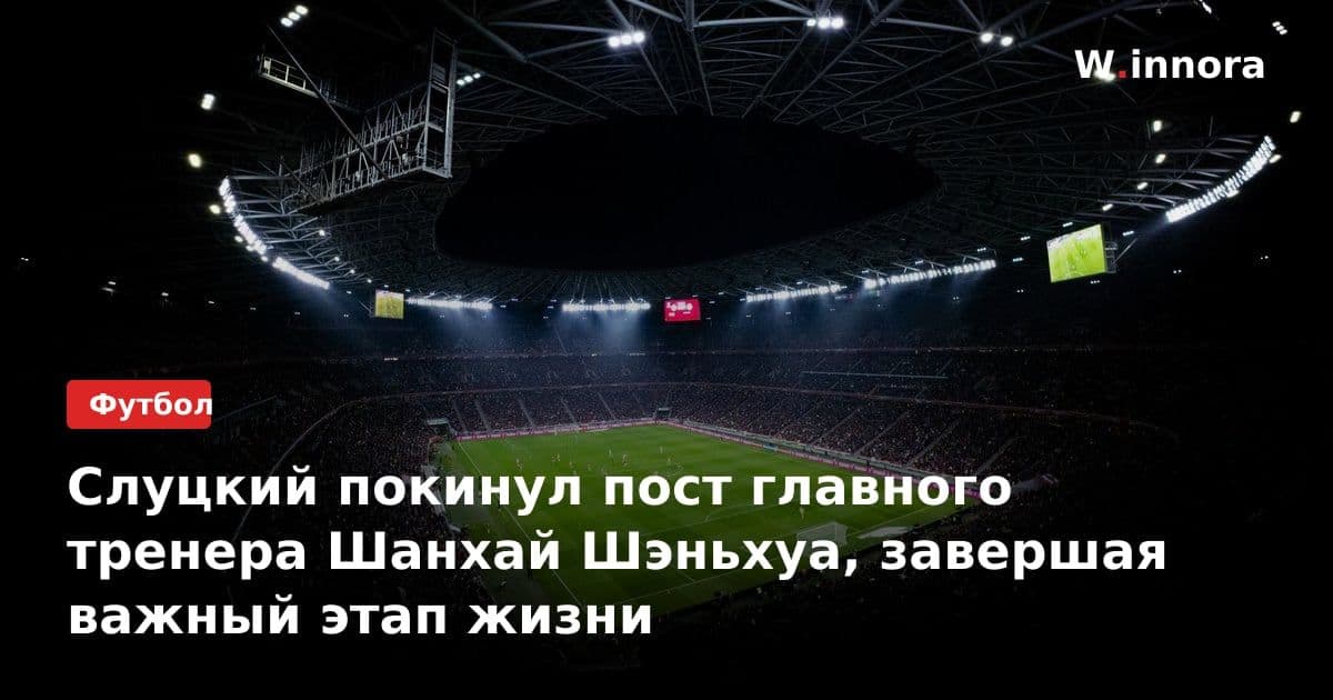 Слуцкий покинул пост главного тренера Шанхай Шэньхуа, завершая важный этап жизни