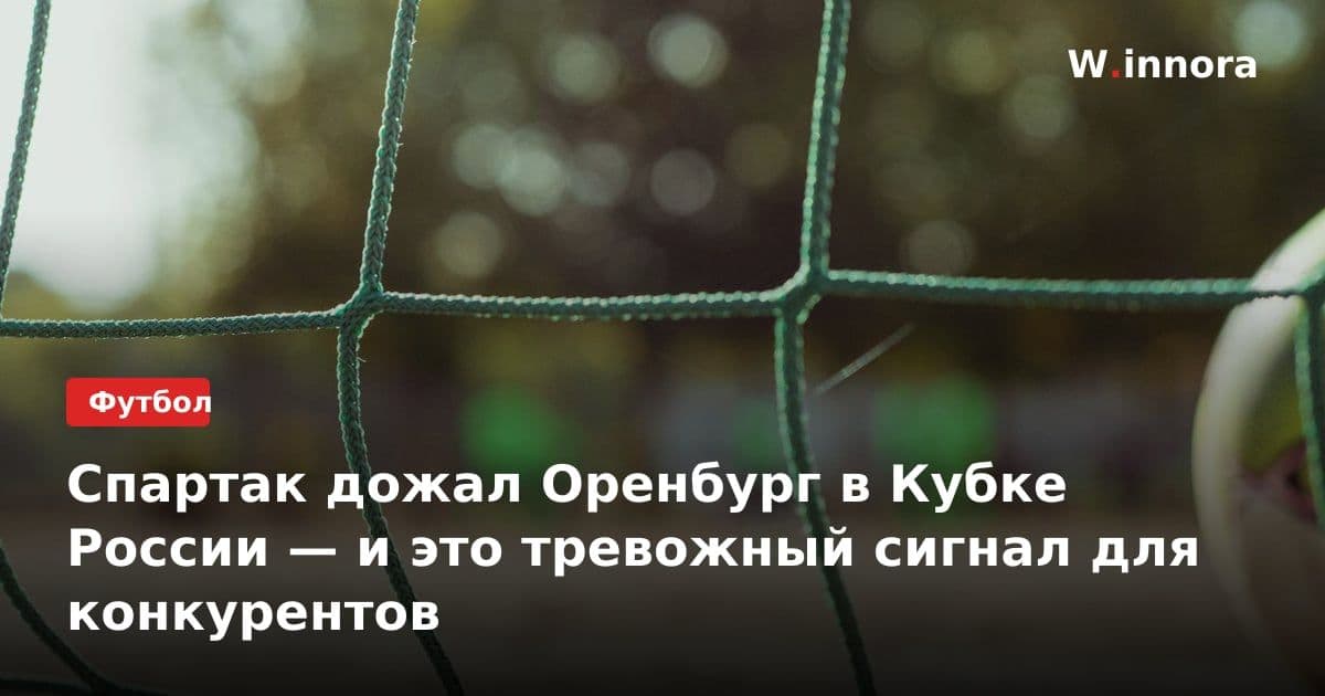 Спартак дожал Оренбург в Кубке России — и это тревожный сигнал для конкурентов