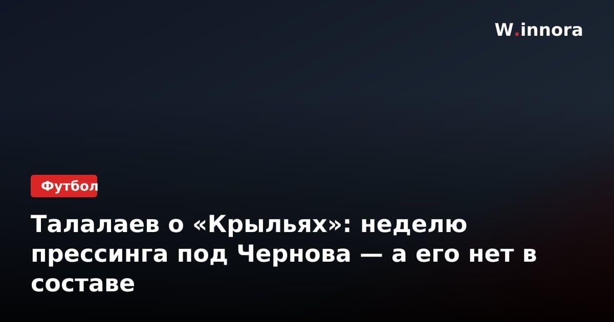 Талалаев о «Крыльях»: неделю прессинга под Чернова — а его нет в составе