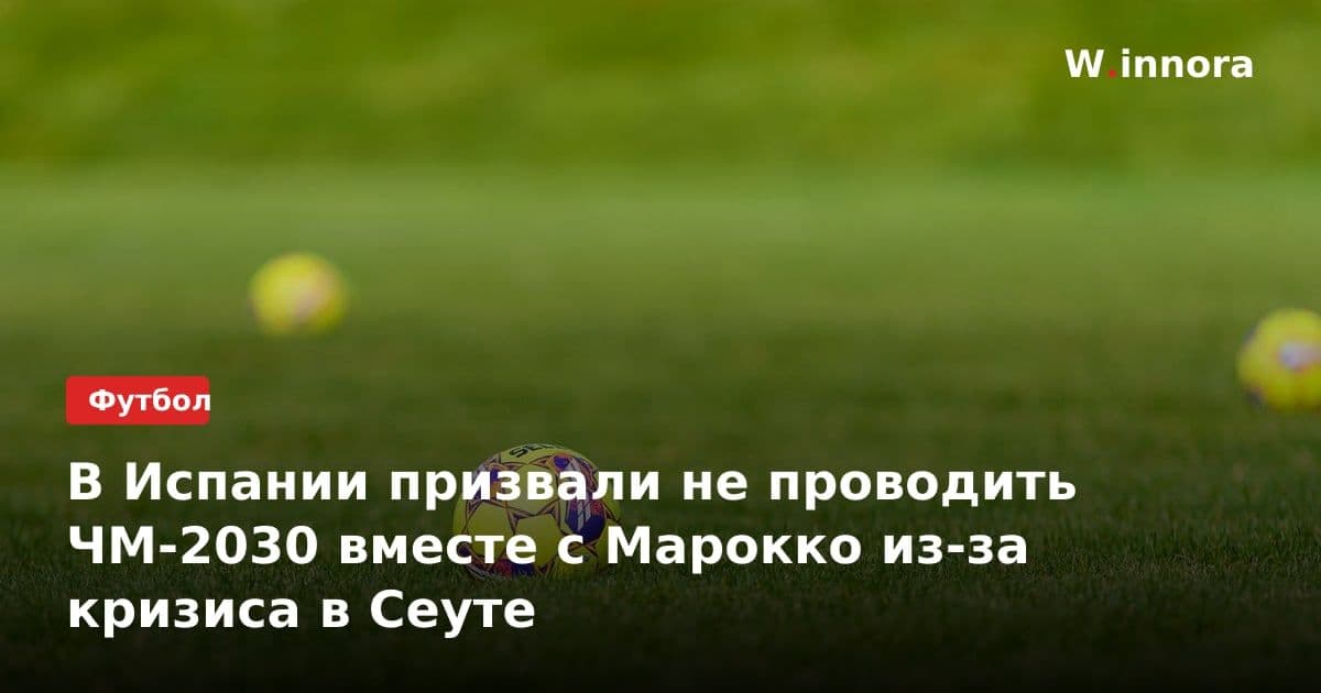 В Испании призвали не проводить ЧМ-2030 вместе с Марокко из-за кризиса в Сеуте